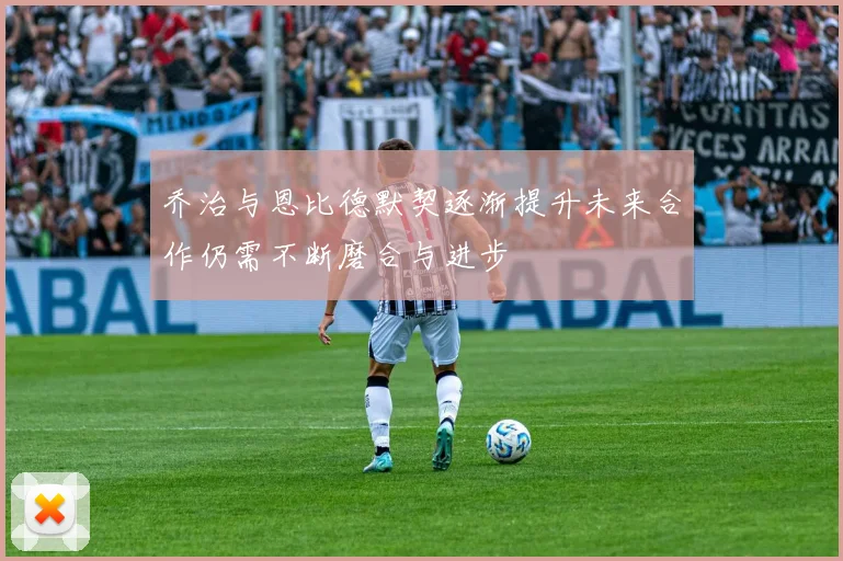 乔治与恩比德默契逐渐提升未来合作仍需不断磨合与进步