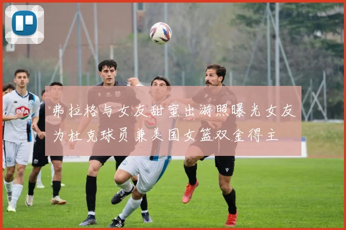 弗拉格与女友甜蜜出游照曝光女友为杜克球员兼美国女篮双金得主
