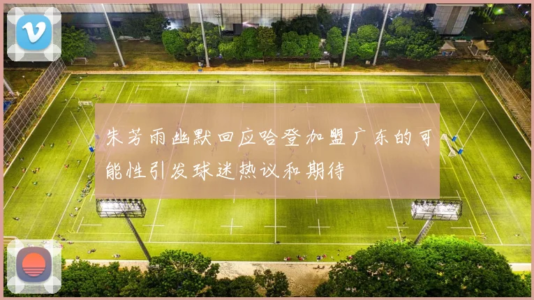 朱芳雨幽默回应哈登加盟广东的可能性引发球迷热议和期待