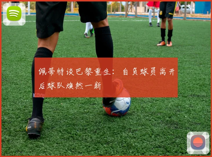 佩蒂特谈巴黎重生：自负球员离开后球队焕然一新