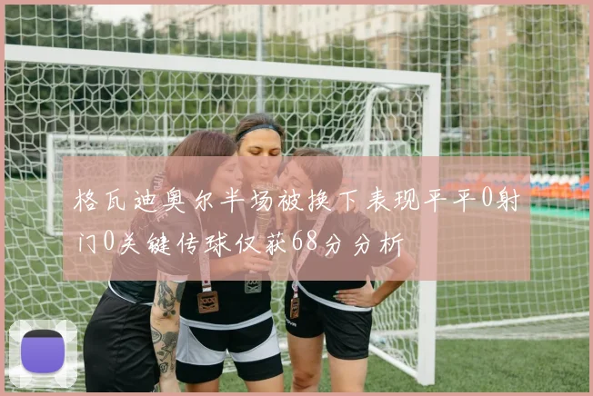 格瓦迪奥尔半场被换下表现平平0射门0关键传球仅获68分分析