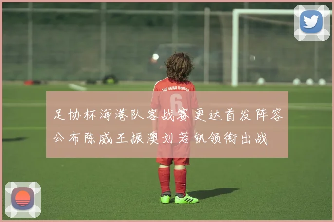 足协杯海港队客战赛更达首发阵容公布陈威王振澳刘若钒领衔出战