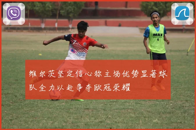 维尔茨坚定信心称主场优势显著球队全力以赴争夺欧冠荣耀