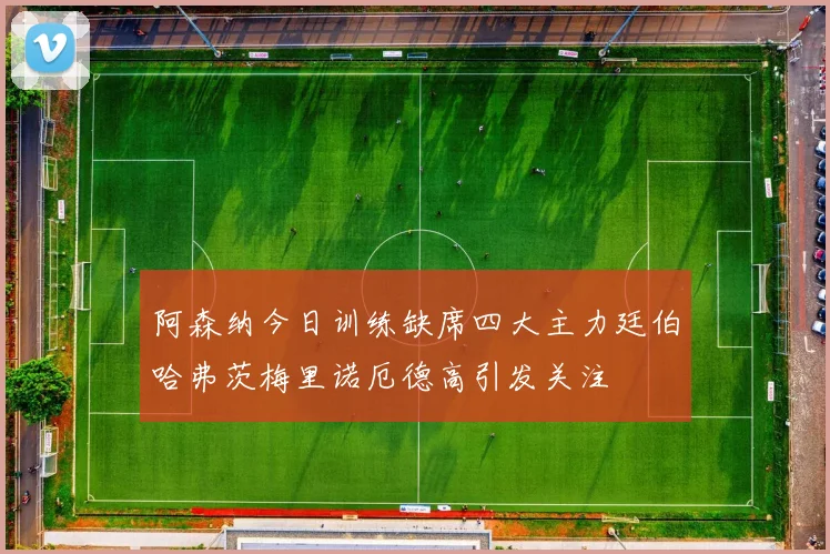 阿森纳今日训练缺席四大主力廷伯哈弗茨梅里诺厄德高引发关注