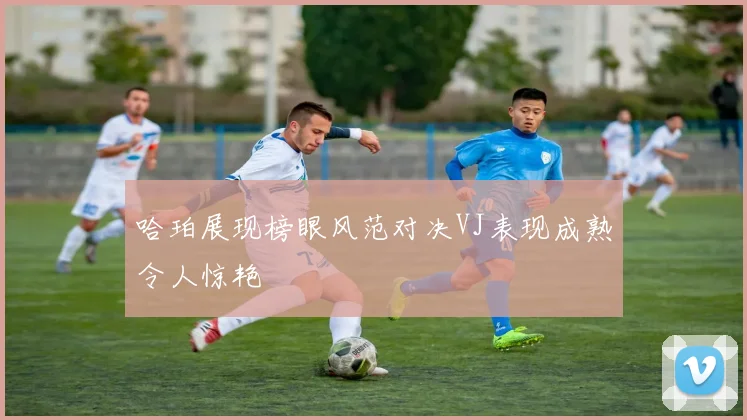 哈珀展现榜眼风范对决VJ表现成熟令人惊艳
