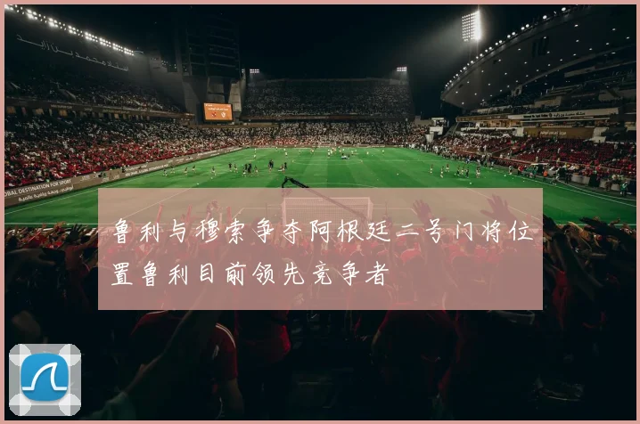 鲁利与穆索争夺阿根廷二号门将位置鲁利目前领先竞争者