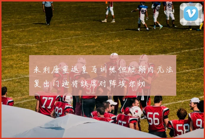 米利唐重返皇马训练但短期内无法复出门迪将缺席对阵埃尔切