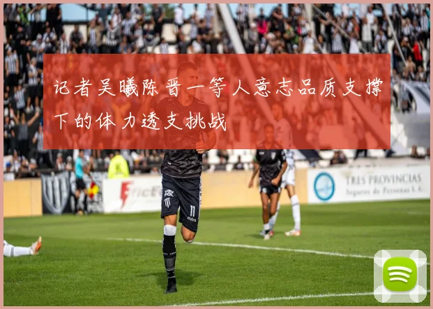 记者吴曦陈晋一等人意志品质支撑下的体力透支挑战