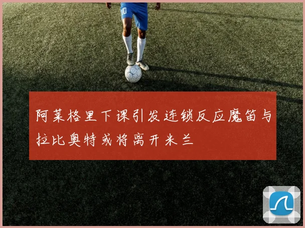 阿莱格里下课引发连锁反应魔笛与拉比奥特或将离开米兰