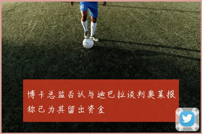 博卡总监否认与迪巴拉谈判奥莱报称已为其留出资金