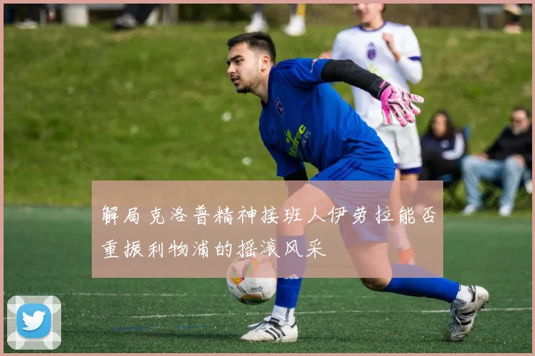 解局克洛普精神接班人伊劳拉能否重振利物浦的摇滚风采