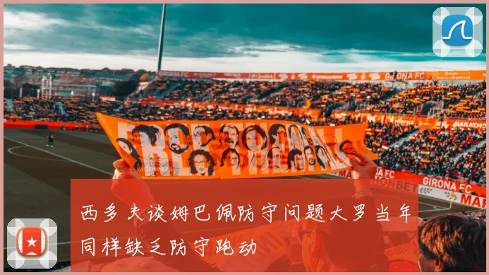 西多夫谈姆巴佩防守问题大罗当年同样缺乏防守跑动