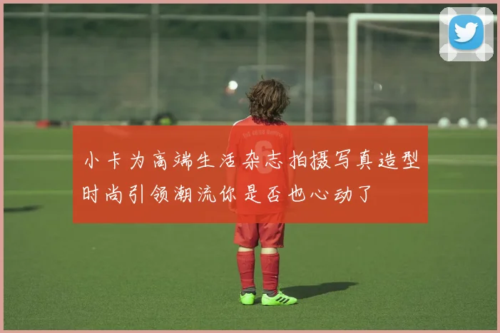 小卡为高端生活杂志拍摄写真造型时尚引领潮流你是否也心动了