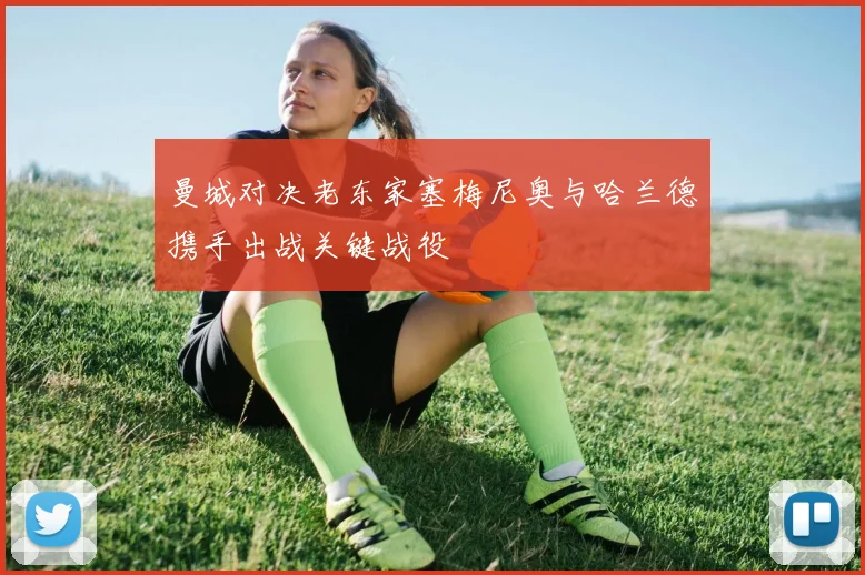 曼城对决老东家塞梅尼奥与哈兰德携手出战关键战役